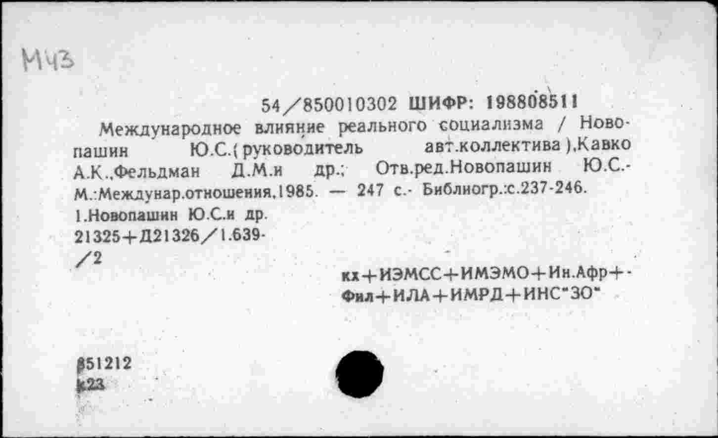 ﻿Ичъ
54/850010302 ШИФР: 198808511
Международное влияние реального социализма / Ново-пашин Ю.С.( руководитель авт.коллектива ),Кавко А.К.,Фельдман Д.М.и др.; Отв.ред.Новопашин Ю.С.-М.:Междунар.отношения,1985. — 247 с.- Библиогр.х.237-246.
1.Новопашин Ю.С.и др.
21325+Д21326/1.639-
/2
к*+ИЭМСС+ИМЭМО+Ин.Афр+-
Фил+ИЛА+ИМРД+ИНС-ЗО”
Р51212
К23